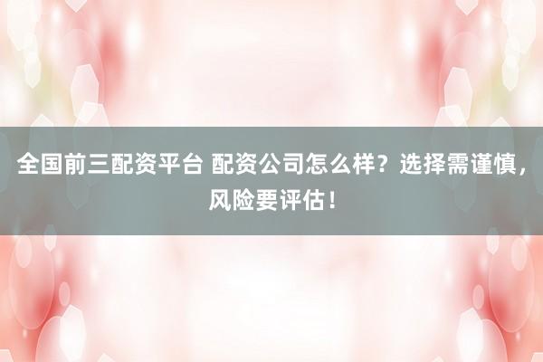 全国前三配资平台 配资公司怎么样？选择需谨慎，风险要评估！