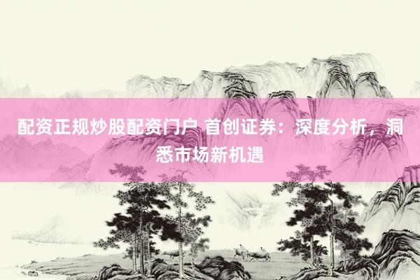 配资正规炒股配资门户 首创证券：深度分析，洞悉市场新机遇