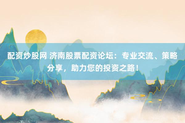 配资炒股网 济南股票配资论坛：专业交流、策略分享，助力您的投资之路！
