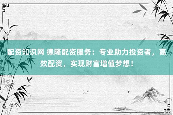 配资知识网 德隆配资服务：专业助力投资者，高效配资，实现财富增值梦想！