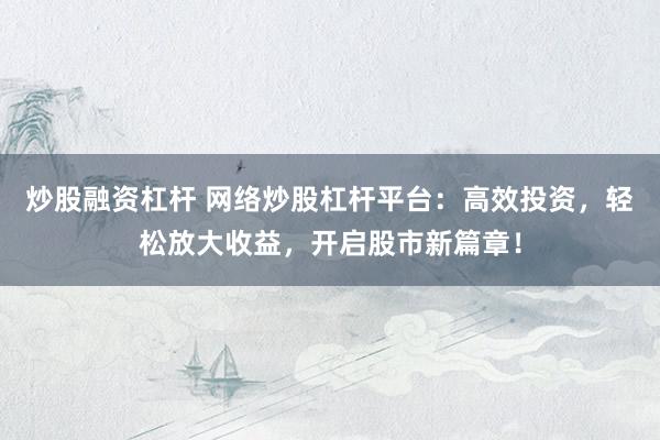 炒股融资杠杆 网络炒股杠杆平台：高效投资，轻松放大收益，开启股市新篇章！