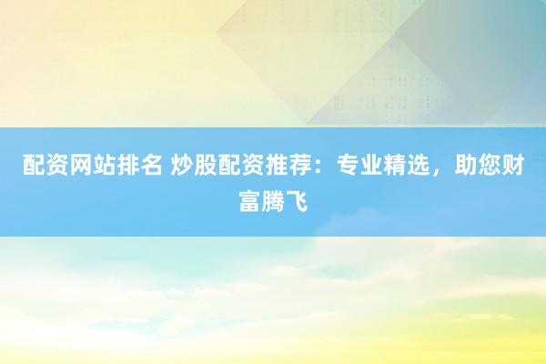 配资网站排名 炒股配资推荐：专业精选，助您财富腾飞