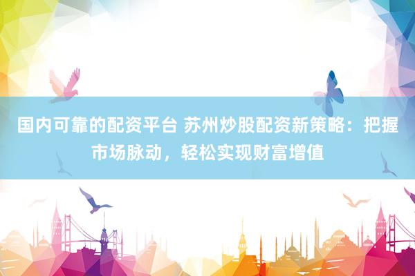 国内可靠的配资平台 苏州炒股配资新策略：把握市场脉动，轻松实现财富增值