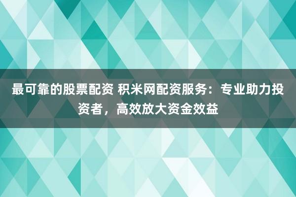 最可靠的股票配资 积米网配资服务：专业助力投资者，高效放大资金效益