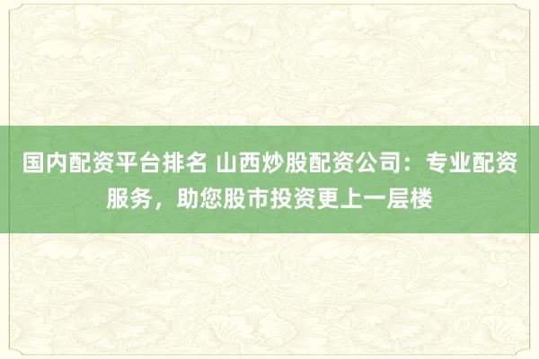 国内配资平台排名 山西炒股配资公司：专业配资服务，助您股市投资更上一层楼