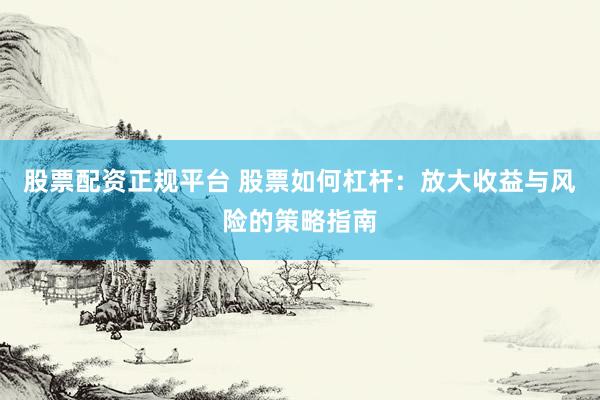 股票配资正规平台 股票如何杠杆：放大收益与风险的策略指南