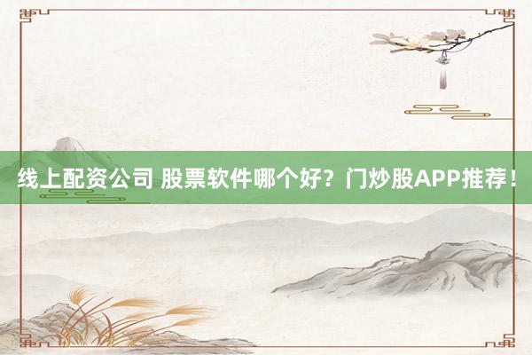 线上配资公司 股票软件哪个好？门炒股APP推荐！