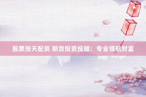 股票按天配资 期货投资投顾：专业领航财富