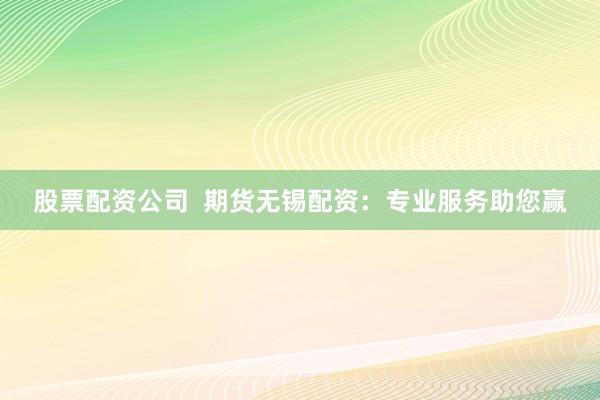 股票配资公司  期货无锡配资：专业服务助您赢