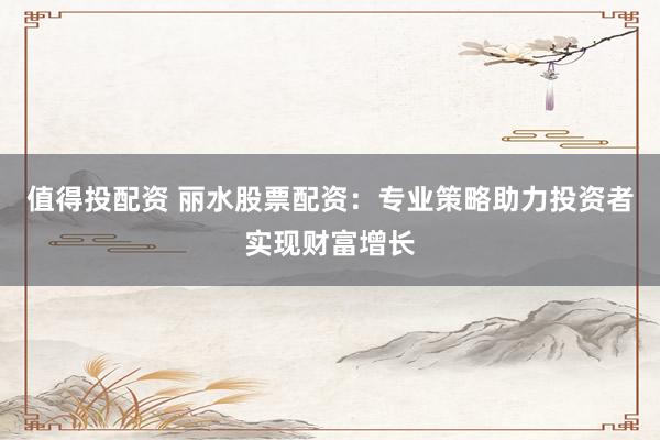 值得投配资 丽水股票配资：专业策略助力投资者实现财富增长