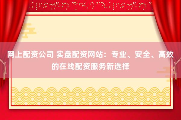 网上配资公司 实盘配资网站：专业、安全、高效的在线配资服务新选择