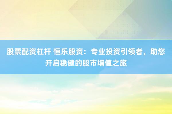 股票配资杠杆 恒乐股资：专业投资引领者，助您开启稳健的股市增值之旅