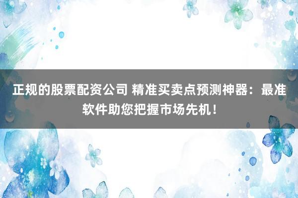 正规的股票配资公司 精准买卖点预测神器：最准软件助您把握市场先机！