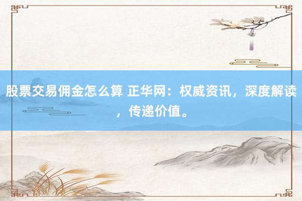 股票交易佣金怎么算 正华网：权威资讯，深度解读，传递价值。