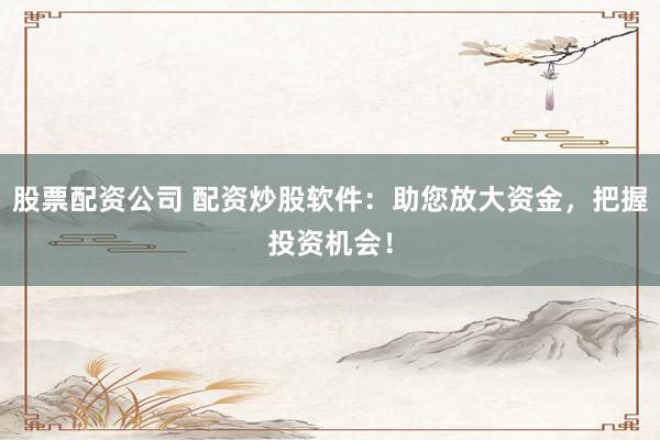 股票配资公司 配资炒股软件：助您放大资金，把握投资机会！