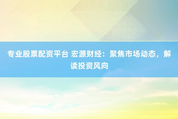 专业股票配资平台 宏源财经：聚焦市场动态，解读投资风向