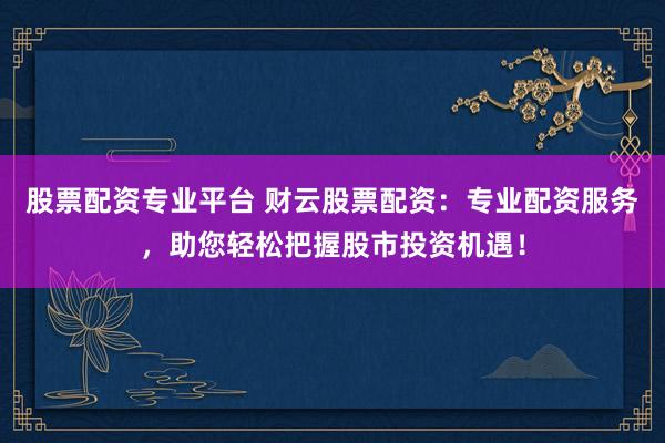 股票配资专业平台 财云股票配资：专业配资服务，助您轻松把握股市投资机遇！