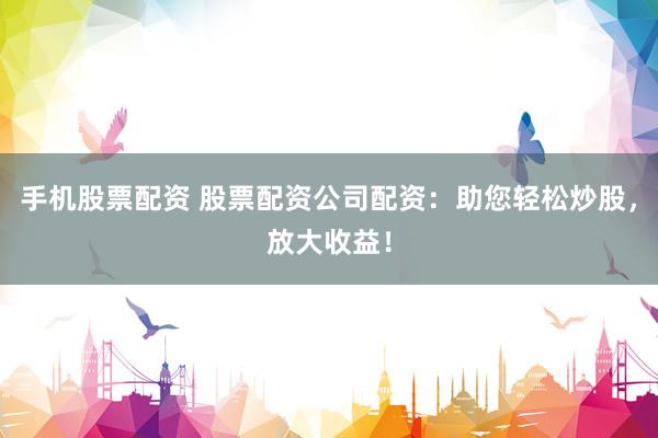 手机股票配资 股票配资公司配资：助您轻松炒股，放大收益！