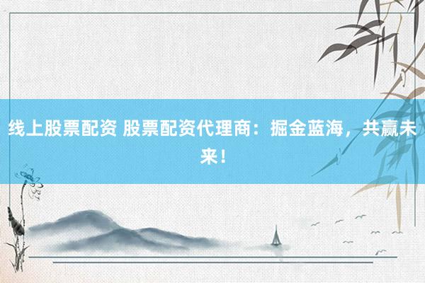 线上股票配资 股票配资代理商：掘金蓝海，共赢未来！