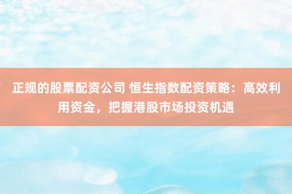 正规的股票配资公司 恒生指数配资策略：高效利用资金，把握港股市场投资机遇