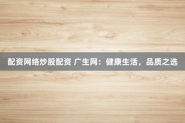 配资网络炒股配资 广生网：健康生活，品质之选