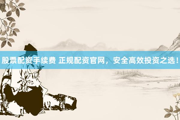 股票配资手续费 正规配资官网，安全高效投资之选！