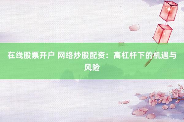 在线股票开户 网络炒股配资：高杠杆下的机遇与风险