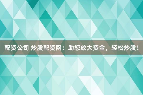配资公司 炒股配资网：助您放大资金，轻松炒股！