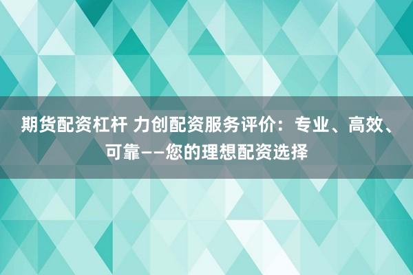 期货配资杠杆 力创配资服务评价：专业、高效、可靠——您的理想配资选择