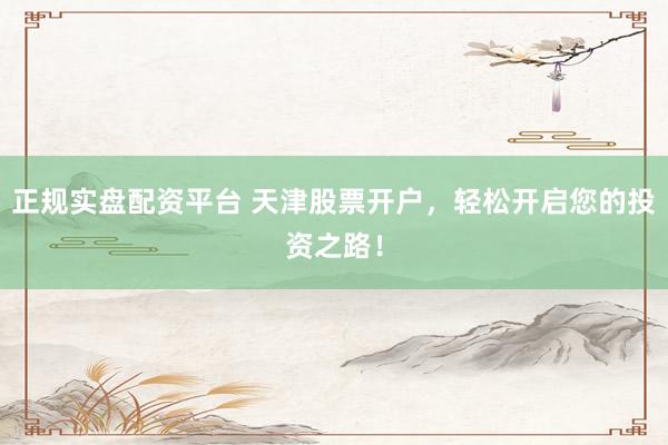 正规实盘配资平台 天津股票开户，轻松开启您的投资之路！