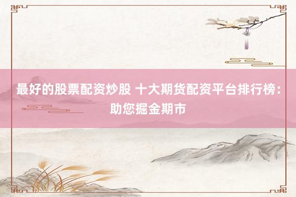 最好的股票配资炒股 十大期货配资平台排行榜：助您掘金期市