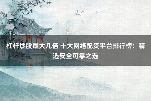 杠杆炒股最大几倍 十大网络配资平台排行榜：精选安全可靠之选