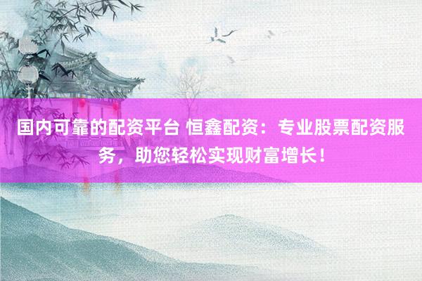 国内可靠的配资平台 恒鑫配资:专业股票配资服务,助您轻松实现财富增长!