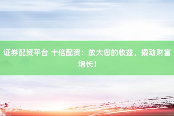 证券配资平台 十倍配资：放大您的收益，撬动财富增长！