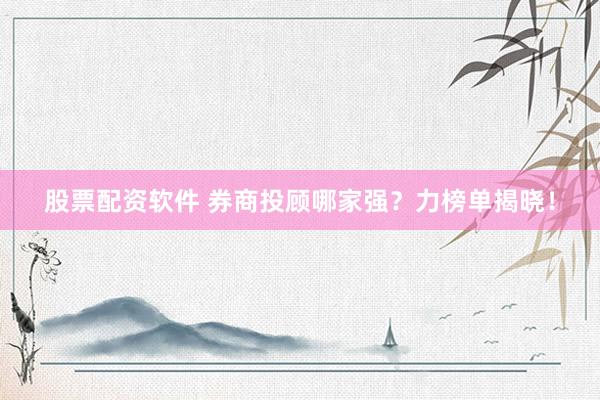 股票配资软件 券商投顾哪家强？力榜单揭晓！