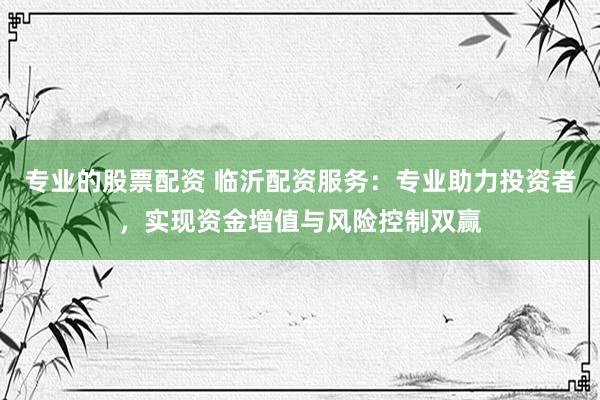 专业的股票配资 临沂配资服务:专业助力投资者,实现资金增值与风险控制双赢