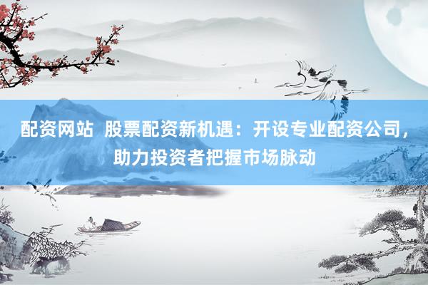 配资网站  股票配资新机遇：开设专业配资公司，助力投资者把握市场脉动